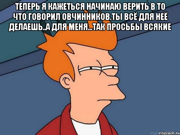 теперь я кажеться начинаю верить в то что говорил овчинников.ты всё для неё делаешь..а для меня...так просьбы всякие , Мем  Фрай (мне кажется или)