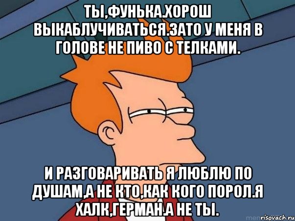 ты,фунька.хорош выкаблучиваться.зато у меня в голове не пиво с телками. и разговаривать я люблю по душам,а не кто,как кого порол.я халк,герман.а не ты., Мем  Фрай (мне кажется или)