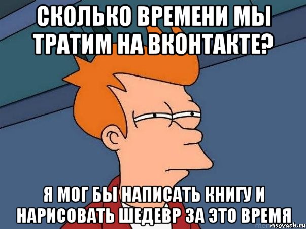 сколько времени мы тратим на вконтакте? я мог бы написать книгу и нарисовать шедевр за это время, Мем  Фрай (мне кажется или)