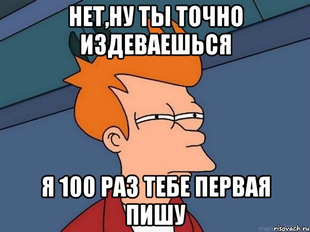 нет,ну ты точно издеваешься я 100 раз тебе первая пишу, Мем  Фрай (мне кажется или)