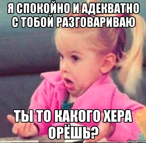 я спокойно и адекватно с тобой разговариваю ты то какого хера орёшь?, Мем   Девочка возмущается