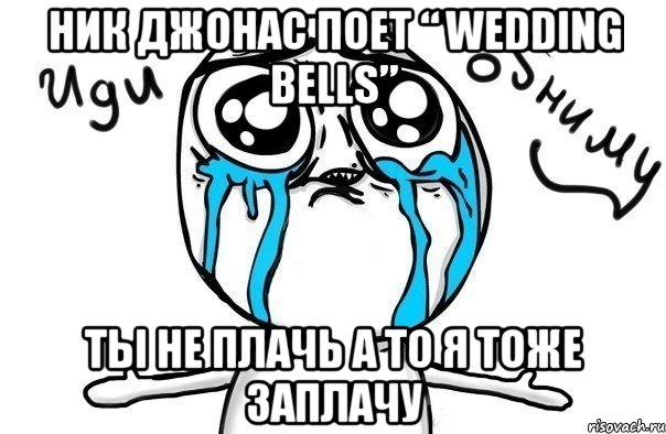 ник джонас поет “ wedding bells” ты не плачь а то я тоже заплачу, Мем Иди обниму