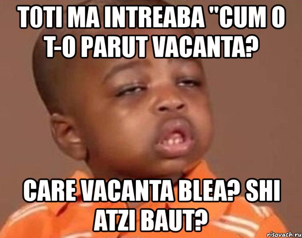 t0ti ma intreaba "cum o t-o parut vacanta? care vacanta blea? shi atzi baut?, Мем  Какой пацан (негритенок)