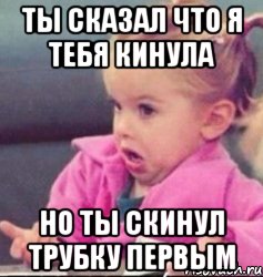 ты сказал что я тебя кинула но ты скинул трубку первым, Мем   Девочка возмущается