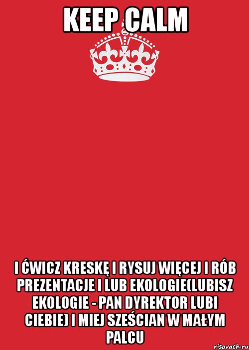 keep calm i ćwicz kreskę i rysuj więcej i rób prezentacje i lub ekologie(lubisz ekologie - pan dyrektor lubi ciebie) i miej sześcian w małym palcu