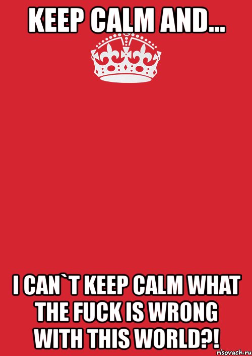 keep calm and... i can`t keep calm what the fuck is wrong with this world?!