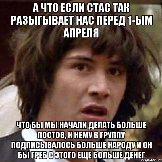 а что если стас так разыгывает нас перед 1-ым апреля что бы мы начали делать больше постов, к нему в группу подписывалось больше народу и он бы греб с этого еще больше денег, Мем А что если (Киану Ривз)