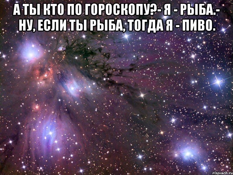 а ты кто по гороскопу?- я - рыба.- ну, если ты рыба, тогда я - пиво. , Мем Космос