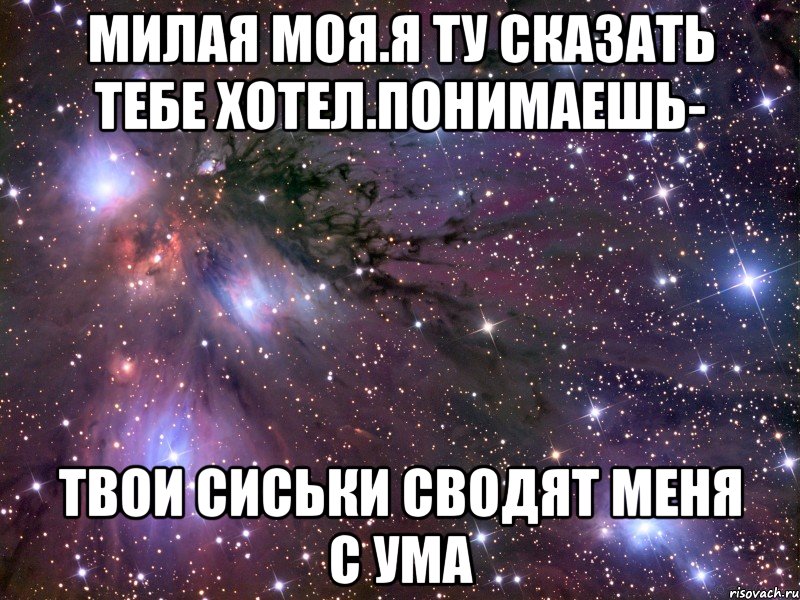 милая моя.я ту сказать тебе хотел.понимаешь- твои сиськи сводят меня с ума, Мем Космос