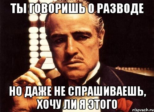 ты говоришь о разводе но даже не спрашиваешь, хочу ли я этого, Мем крестный отец