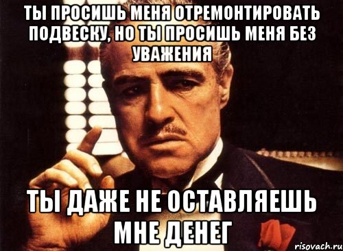 ты просишь меня отремонтировать подвеску, но ты просишь меня без уважения ты даже не оставляешь мне денег, Мем крестный отец