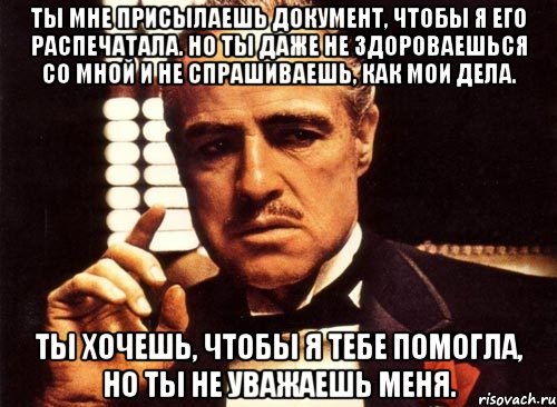 ты мне присылаешь документ, чтобы я его распечатала. но ты даже не здороваешься со мной и не спрашиваешь, как мои дела. ты хочешь, чтобы я тебе помогла, но ты не уважаешь меня., Мем крестный отец