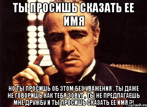 ты просишь сказать ее имя но ты просишь об этом без уважения , ты даже не говоришь как тебя зовут , ты не предлагаешь мне дружбу и ты просишь сказать ее имя ?!, Мем крестный отец