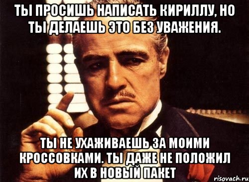 ты просишь написать кириллу, но ты делаешь это без уважения. ты не ухаживаешь за моими кроссовками. ты даже не положил их в новый пакет, Мем крестный отец