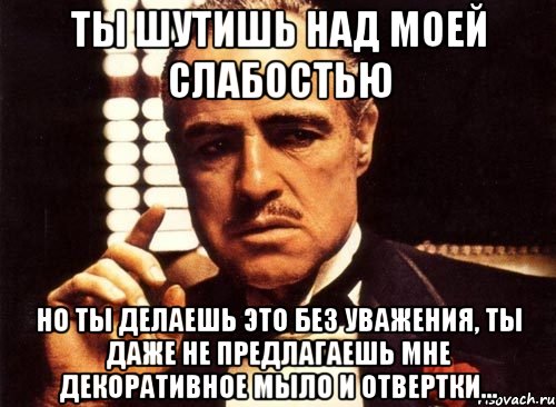 ты шутишь над моей слабостью но ты делаешь это без уважения, ты даже не предлагаешь мне декоративное мыло и отвертки..., Мем крестный отец