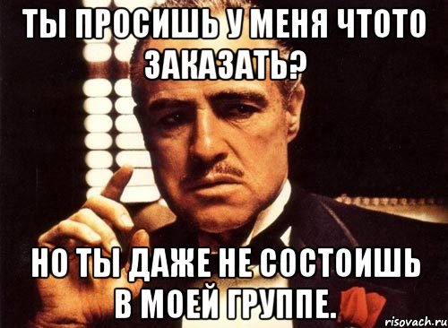 ты просишь у меня чтото заказать? но ты даже не состоишь в моей группе., Мем крестный отец