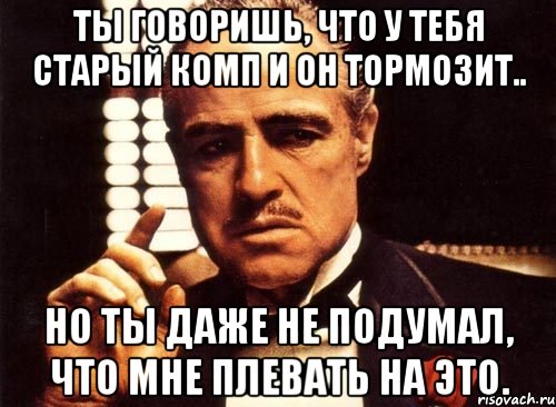 ты говоришь, что у тебя старый комп и он тормозит.. но ты даже не подумал, что мне плевать на это., Мем крестный отец