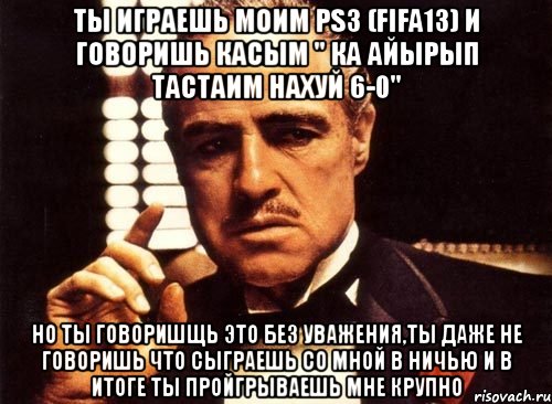 ты играешь моим ps3 (fifa13) и говоришь касым " ка айырып тастаим нахуй 6-0" но ты говоришщь это без уважения,ты даже не говоришь что сыграешь со мной в ничью и в итоге ты пройгрываешь мне крупно, Мем крестный отец