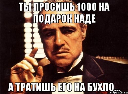 ты просишь 1000 на подарок наде а тратишь его на бухло..., Мем крестный отец