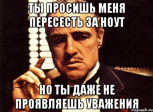 ты просишь меня пересесть за ноут но ты даже не проявляешь уважения, Мем крестный отец