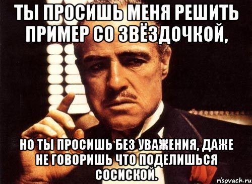 ты просишь меня решить пример со звёздочкой, но ты просишь без уважения, даже не говоришь что поделишься сосиской., Мем крестный отец