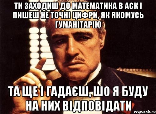 ти заходиш до математика в аск і пишеш не точні цифри, як якомусь гуманітарію та ще і гадаєш, шо я буду на них відповідати, Мем крестный отец