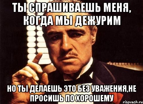 ты спрашиваешь меня, когда мы дежурим но ты делаешь это без уважения,не просишь по хорошему, Мем крестный отец