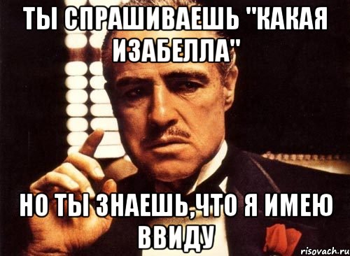 ты спрашиваешь "какая изабелла" но ты знаешь,что я имею ввиду, Мем крестный отец