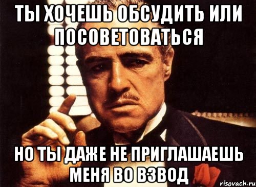 ты хочешь обсудить или посоветоваться но ты даже не приглашаешь меня во взвод, Мем крестный отец