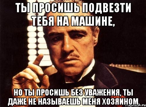 ты просишь подвезти тебя на машине, но ты просишь без уважения, ты даже не называешь меня хозяином, Мем крестный отец