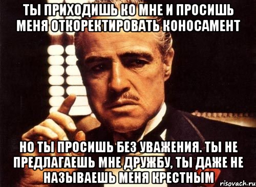 ты приходишь ко мне и просишь меня откоректировать коносамент но ты просишь без уважения. ты не предлагаешь мне дружбу, ты даже не называешь меня крестным, Мем крестный отец