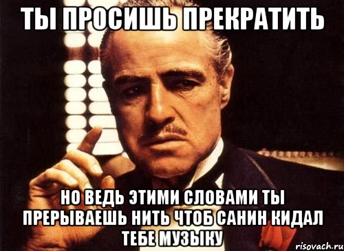 ты просишь прекратить но ведь этими словами ты прерываешь нить чтоб санин кидал тебе музыку, Мем крестный отец