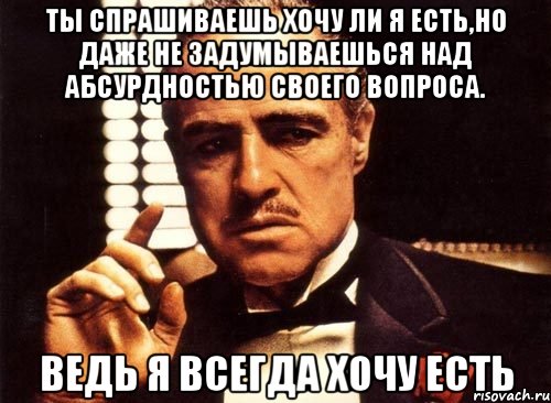 ты спрашиваешь хочу ли я есть,но даже не задумываешься над абсурдностью своего вопроса. ведь я всегда хочу есть, Мем крестный отец