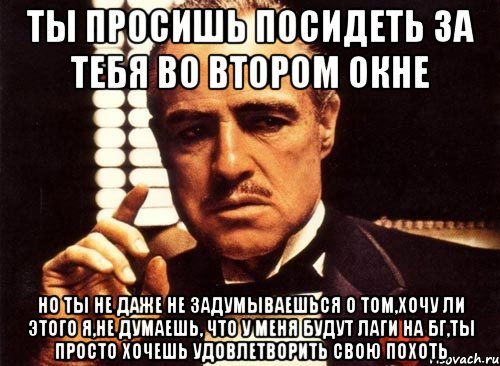 ты просишь посидеть за тебя во втором окне но ты не даже не задумываешься о том,хочу ли этого я,не думаешь, что у меня будут лаги на бг,ты просто хочешь удовлетворить свою похоть, Мем крестный отец