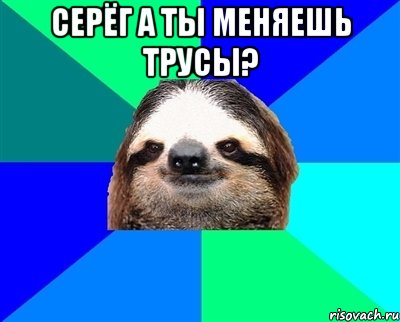 серёг а ты меняешь трусы? 