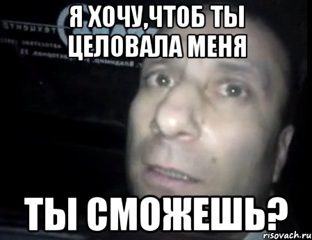 я хочу,чтоб ты целовала меня ты сможешь?