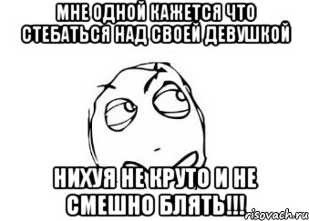 мне одной кажется что стебаться над своей девушкой нихуя не круто и не смешно блять!!!, Мем Мне кажется или