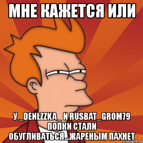 мне кажется или у _denlzzka_ и rusbat_grom79 попки стали обугливаться...жареным пахнет, Мем Мне кажется или (Фрай Футурама)