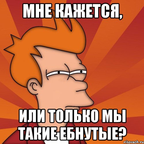 мне кажется, или только мы такие ебнутые?, Мем Мне кажется или (Фрай Футурама)