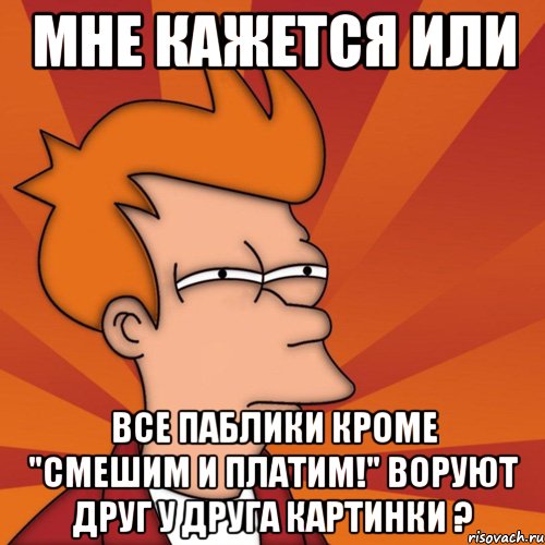 мне кажется или все паблики кроме "смешим и платим!" воруют друг у друга картинки ?, Мем Мне кажется или (Фрай Футурама)