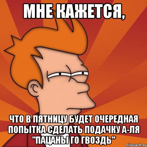 мне кажется, что в пятницу будет очередная попытка сделать подачку а-ля "пацаны го гвоздь", Мем Мне кажется или (Фрай Футурама)