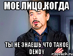 мое лицо,когда ты не знаешь что такое dendy