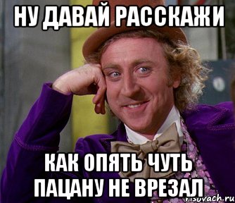 ну давай расскажи как опять чуть пацану не врезал