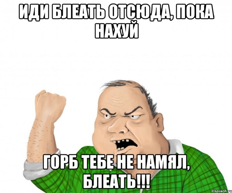 иди блеать отсюда, пока нахуй горб тебе не намял, блеать!!!, Мем мужик