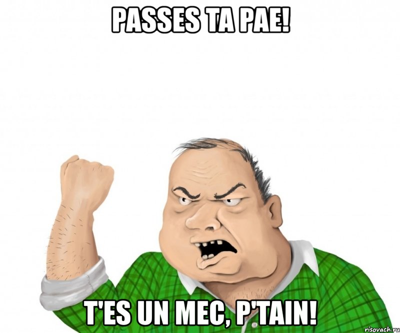 passes ta pae! t'es un mec, p'tain!