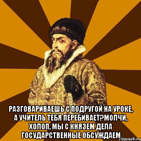  разговариваешь с подругой на уроке, а учитель тебя перебивает?молчи, холоп, мы с князем дела государственные обсуждаем, Мем Не царское это дело