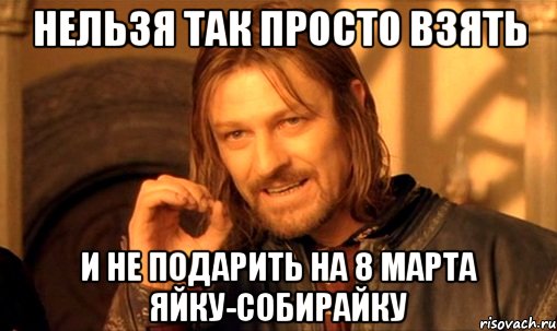 нельзя так просто взять и не подарить на 8 марта яйку-собирайку, Мем Нельзя просто так взять и (Боромир мем)