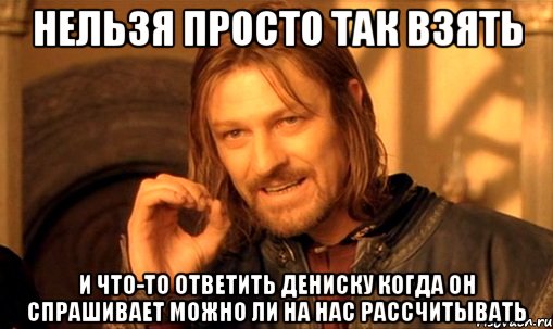 нельзя просто так взять и что-то ответить дениску когда он спрашивает можно ли на нас рассчитывать, Мем Нельзя просто так взять и (Боромир мем)