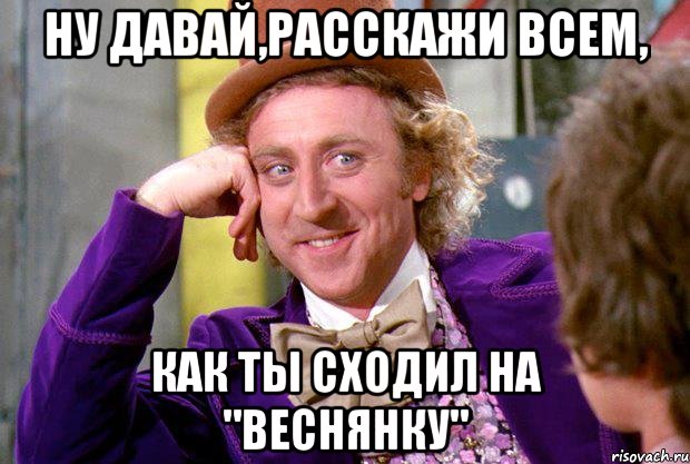 ну давай,расскажи всем, как ты сходил на "веснянку", Мем Ну давай расскажи (Вилли Вонка)