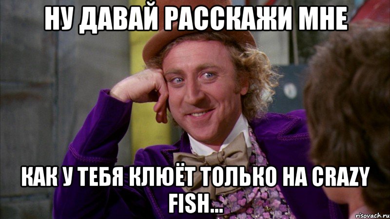 ну давай расскажи мне как у тебя клюёт только на crazy fish..., Мем Ну давай расскажи (Вилли Вонка)